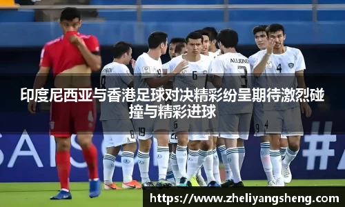 印度尼西亚与香港足球对决精彩纷呈期待激烈碰撞与精彩进球